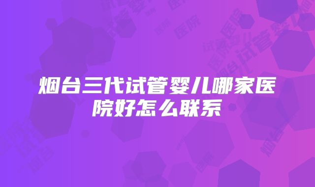 烟台三代试管婴儿哪家医院好怎么联系