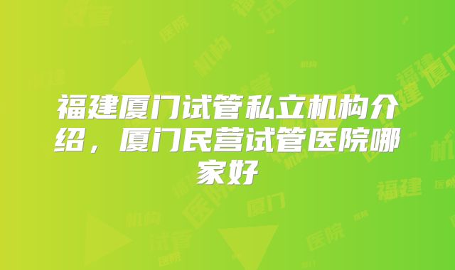 福建厦门试管私立机构介绍，厦门民营试管医院哪家好