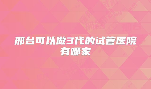 邢台可以做3代的试管医院有哪家