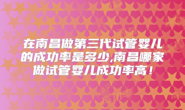 在南昌做第三代试管婴儿的成功率是多少,南昌哪家做试管婴儿成功率高!