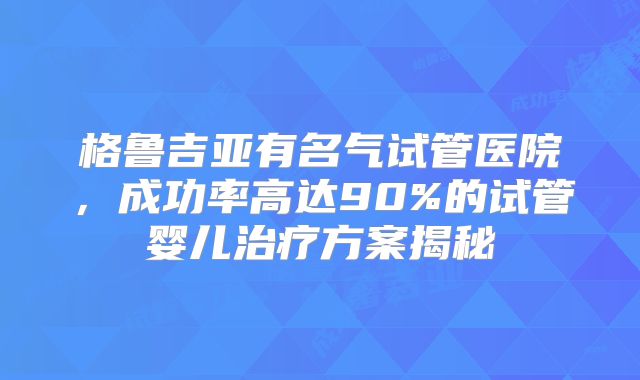 格鲁吉亚有名气试管医院，成功率高达90%的试管婴儿治疗方案揭秘