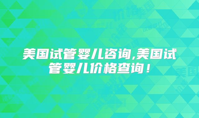 美国试管婴儿咨询,美国试管婴儿价格查询！