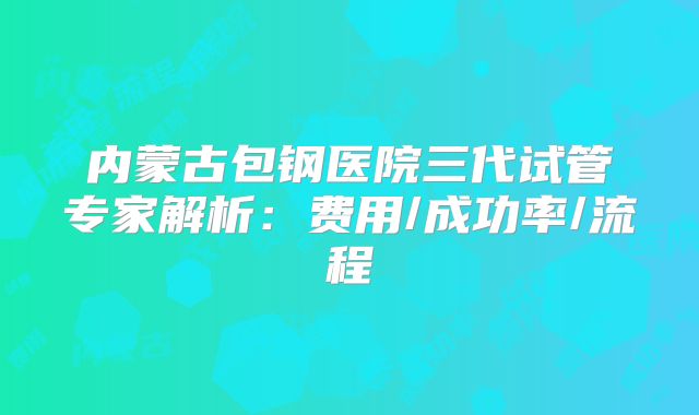 内蒙古包钢医院三代试管专家解析：费用/成功率/流程