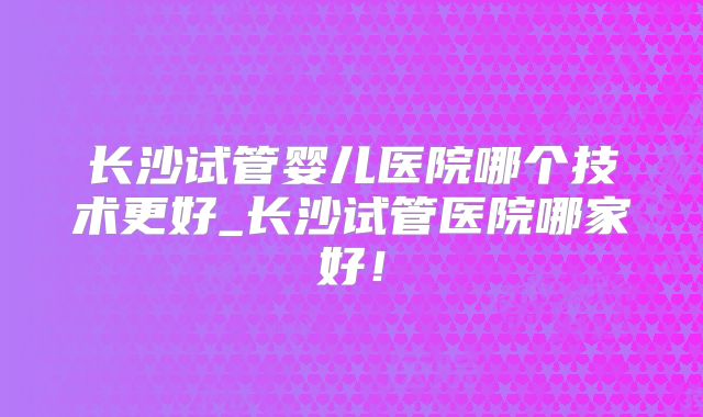 长沙试管婴儿医院哪个技术更好_长沙试管医院哪家好！
