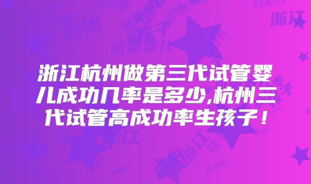 浙江杭州做第三代试管婴儿成功几率是多少,杭州三代试管高成功率生孩子！