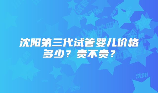 沈阳第三代试管婴儿价格多少?贵不贵?