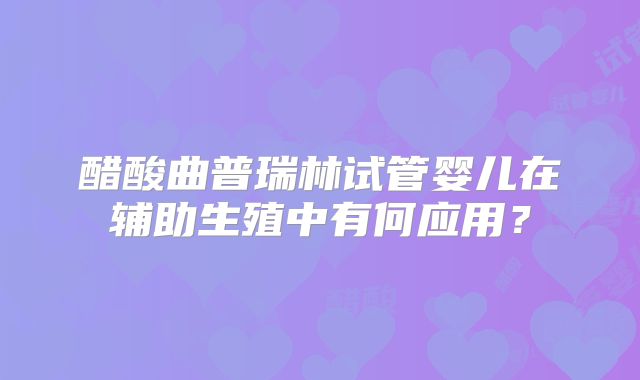 醋酸曲普瑞林试管婴儿在辅助生殖中有何应用？