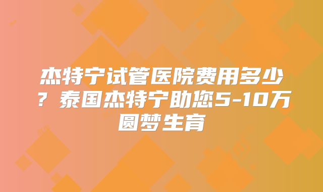 杰特宁试管医院费用多少？泰国杰特宁助您5-10万圆梦生育