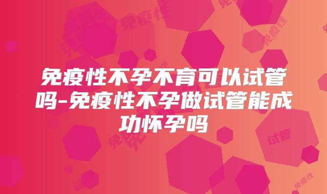 免疫性不孕不育可以试管吗-免疫性不孕做试管能成功怀孕吗