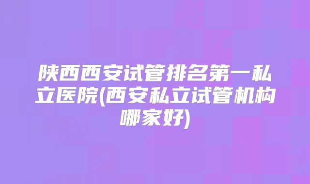 陕西西安试管排名第一私立医院(西安私立试管机构哪家好)