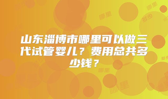 山东淄博市哪里可以做三代试管婴儿？费用总共多少钱？
