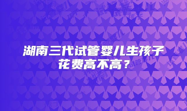 湖南三代试管婴儿生孩子花费高不高?