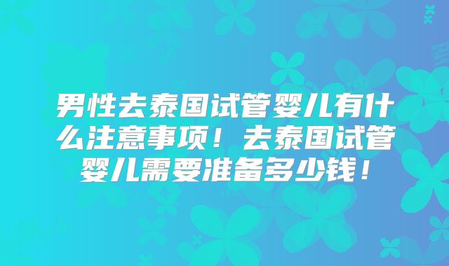男性去泰国试管婴儿有什么注意事项！去泰国试管婴儿需要准备多少钱！