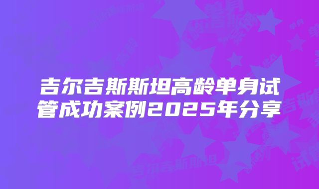 吉尔吉斯斯坦高龄单身试管成功案例2025年分享