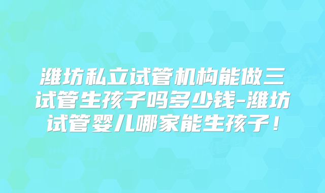 潍坊私立试管机构能做三试管生孩子吗多少钱-潍坊试管婴儿哪家能生孩子！