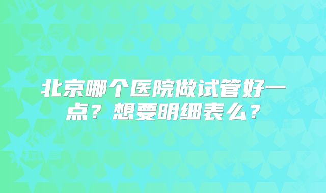 北京哪个医院做试管好一点？想要明细表么？