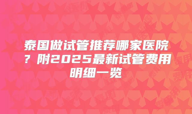 泰国做试管推荐哪家医院？附2025最新试管费用明细一览