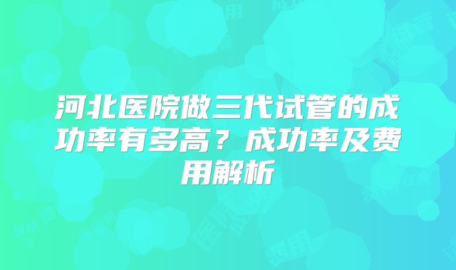 河北医院做三代试管的成功率有多高？成功率及费用解析