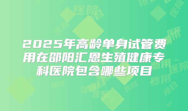 2025年高龄单身试管费用在邵阳汇恩生殖健康专科医院包含哪些项目