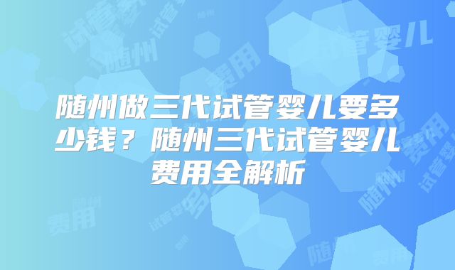 随州做三代试管婴儿要多少钱？随州三代试管婴儿费用全解析