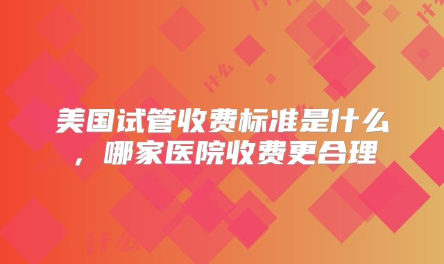 美国试管收费标准是什么,哪家医院收费更合理