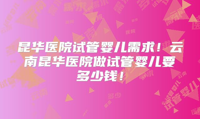 昆华医院试管婴儿需求！云南昆华医院做试管婴儿要多少钱！