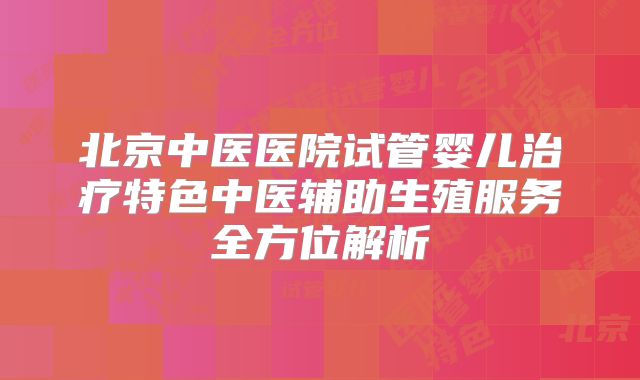 北京中医医院试管婴儿治疗特色中医辅助生殖服务全方位解析