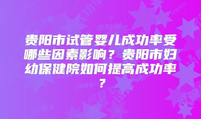 贵阳市试管婴儿成功率受哪些因素影响？贵阳市妇幼保健院如何提高成功率？