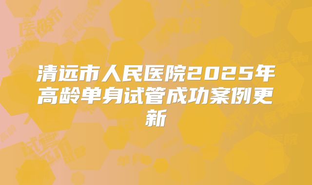 清远市人民医院2025年高龄单身试管成功案例更新