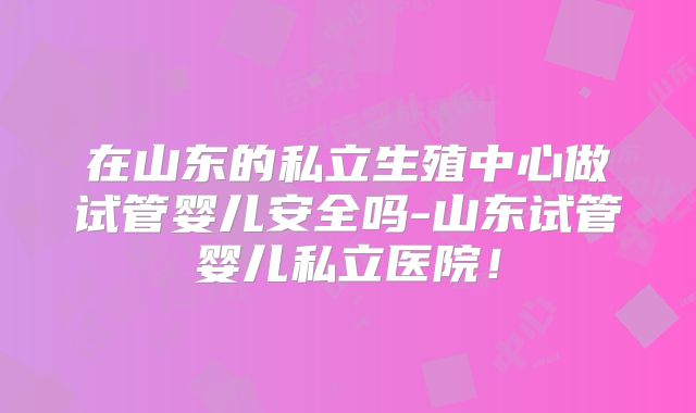 在山东的私立生殖中心做试管婴儿安全吗-山东试管婴儿私立医院！