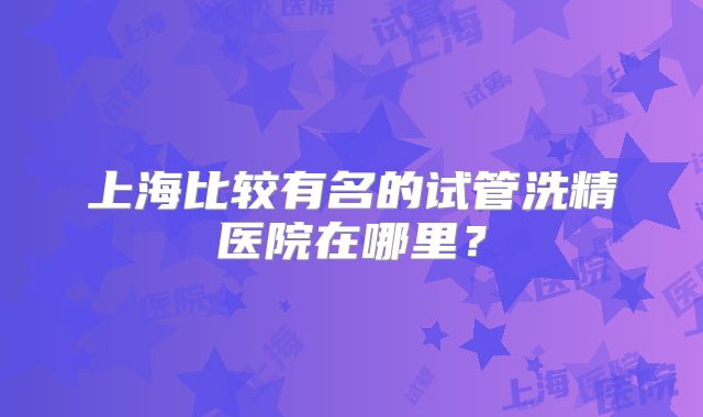 上海比较有名的试管洗精医院在哪里?