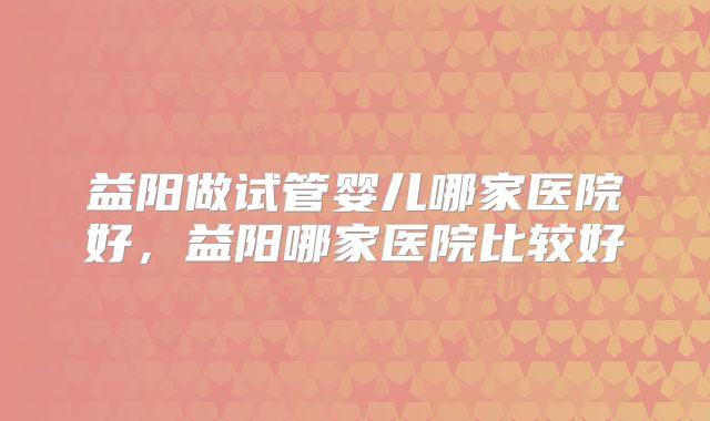 益阳做试管婴儿哪家医院好,益阳哪家医院比较好