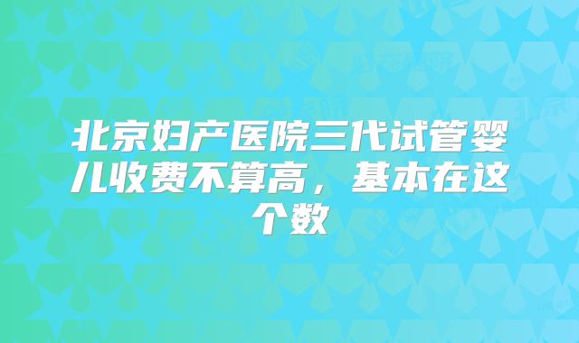 北京妇产医院三代试管婴儿收费不算高，基本在这个数