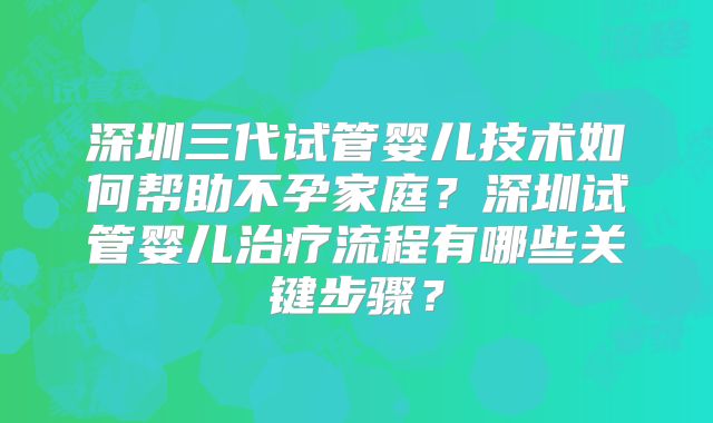 深圳三代试管婴儿技术如何帮助不孕家庭？深圳试管婴儿治疗流程有哪些关键步骤？