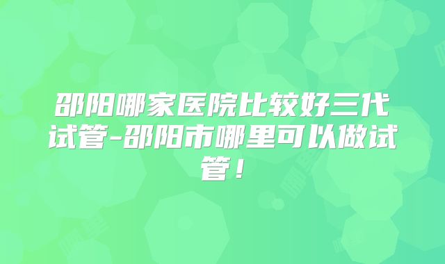 邵阳哪家医院比较好三代试管-邵阳市哪里可以做试管！