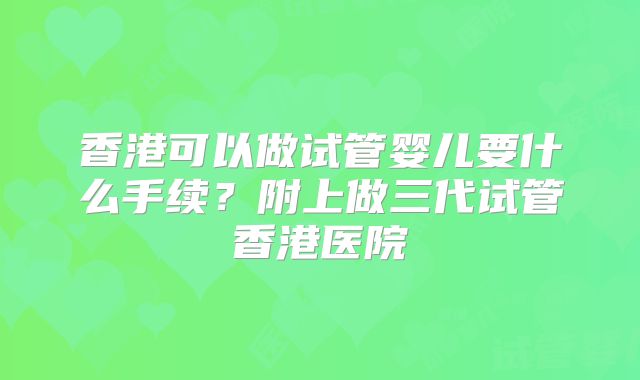 香港可以做试管婴儿要什么手续？附上做三代试管香港医院