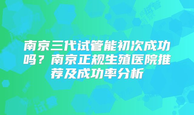 南京三代试管能初次成功吗？南京正规生殖医院推荐及成功率分析