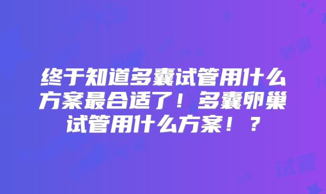 终于知道多囊试管用什么方案最合适了！多囊卵巢试管用什么方案！？