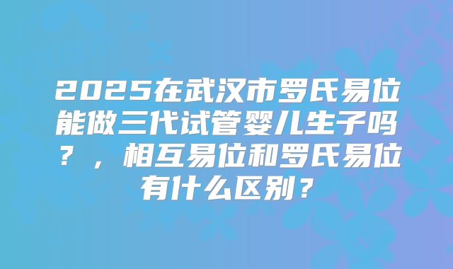 2025在武汉市罗氏易位能做三代试管婴儿生子吗？，相互易位和罗氏易位有什么区别？