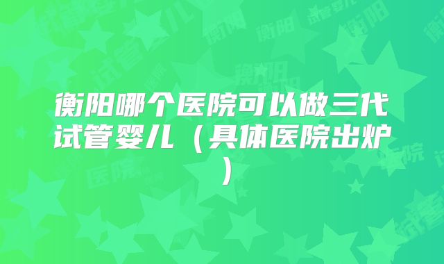 衡阳哪个医院可以做三代试管婴儿（具体医院出炉）