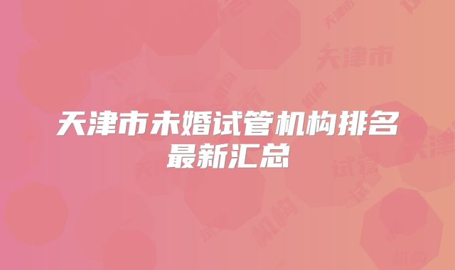 天津市未婚试管机构排名最新汇总