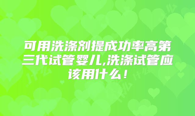 可用洗涤剂提成功率高第三代试管婴儿,洗涤试管应该用什么！