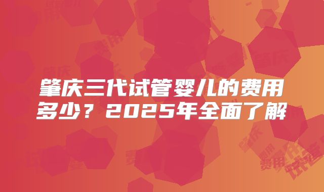 肇庆三代试管婴儿的费用多少？2025年全面了解