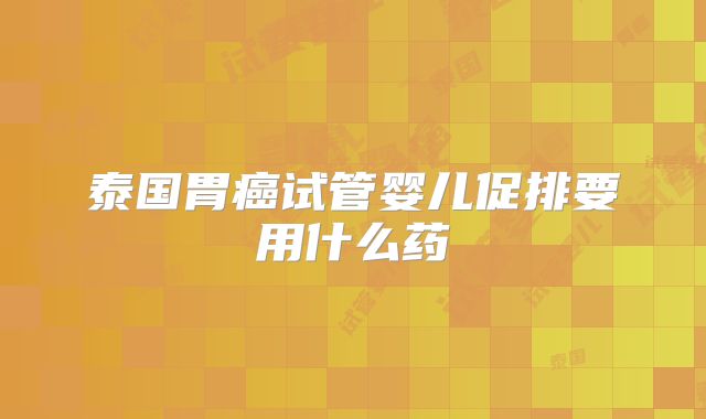 泰国胃癌试管婴儿促排要用什么药