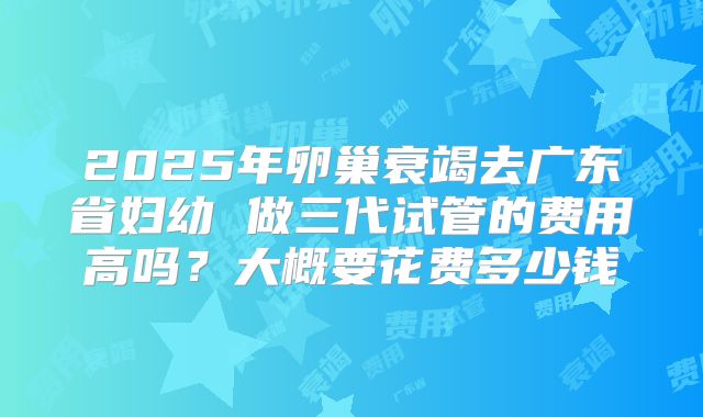 2025年卵巢衰竭去广东省妇幼 做三代试管的费用高吗？大概要花费多少钱