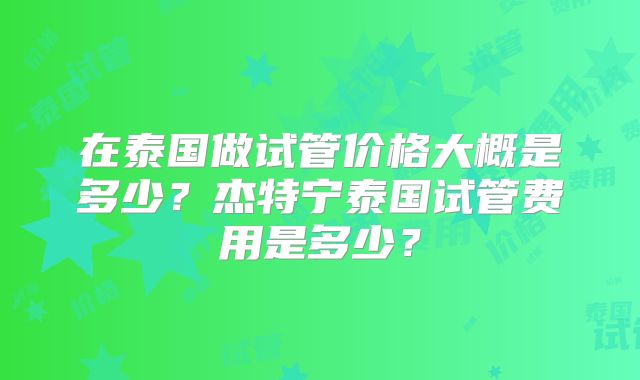 在泰国做试管价格大概是多少?杰特宁泰国试管费用是多少?