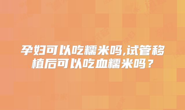 孕妇可以吃糯米吗,试管移植后可以吃血糯米吗？