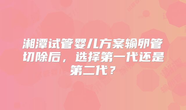 湘潭试管婴儿方案输卵管切除后，选择第一代还是第二代？