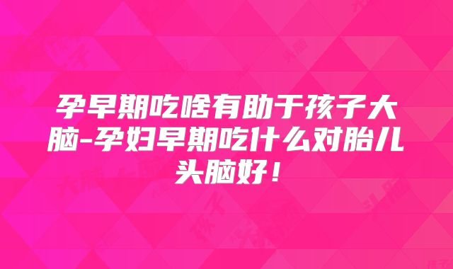 孕早期吃啥有助于孩子大脑-孕妇早期吃什么对胎儿头脑好！