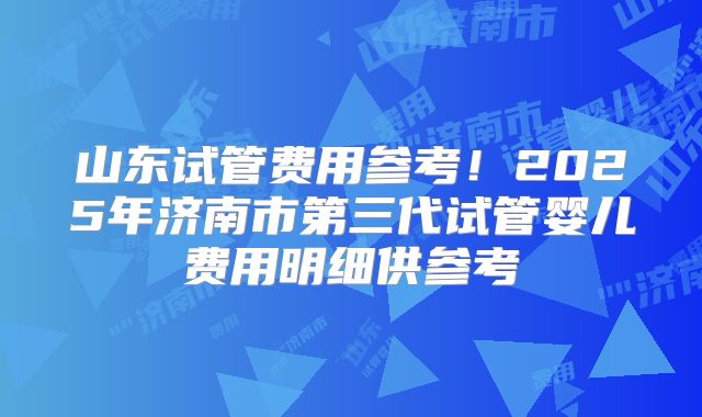 山东试管费用参考！2025年济南市第三代试管婴儿费用明细供参考